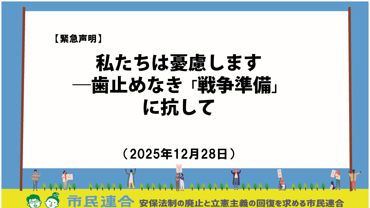 【高市首相の台湾「存立危機事態」発言】 　高市政権は、先の「台湾発言」によって、中国との本来無用な外交的摩擦を引き起こしました。それは当然、「質問した野党が悪かった」わけでも、「中国政府の情報戦」によるものでもありません。高市氏の発言は、歴代の自民党政権も強固に共有していた外交的配慮や日中関係の歴史的文脈を踏まえず、きわめて軽率なものでした。その意味で、この度の問題では、高市氏の首相としての資質も問われたと言えます。 【対外脅威論の高まり】 しかし、この日中関係の悪化をむしろ「奇貨」として、さらなる排外主義や、軍備拡張を正当化しようとする声も、SNSなどを通じて聞こえてくるようになりました。私たちは、そのことをきわめて憂慮します。隣国への不信を煽り、「戦争への準備」をすればするほど、相手もまた同じ「戦争への準備」を加速させ、結果的に誰もが望まない戦争へと向かってゆく。その「安全保障のジレンマ」について、私たちは歴史に学んだはずです。しかし高市政権は、自らの誤りを正すのではなく、むしろこのような台頭する対外脅威論や不安に便乗する形で、自政権の正当性を維持・拡大しようとさらに危険な道につき進んでいるように見えます。「少数与党」という弱った政権が、対外脅威を必要以上に叫び、不安に苛まれた大衆がこれに喝采を送るようになれば、「戦争」まではあと一歩です。 【歯止めのない戦争準備】 私たち市民連合は、2015年の「安保法制」強行採決という、憲法学者の多くが反対した歯止めのない政府の「戦争準備」に抗して立ち上がりました。その後、2022年の「安保関連三文書」の（国会審議も経ない）閣議決定、23年にはこれを具体化するための「軍拡財源法」や「軍需産業支援法」が成立、その後も、「経済秘密保護法」、「能動的サイバー防御法」、「改定地方自治法」、「改悪国立大学法人法」、「日本学術会議解体法」など、国家の統制を強め、学問の自由や地方自治、市民の知る権利を制限する悪法が次々と強行されました。そして高市＋維新の現政権では、「スパイ防止法」や兵器輸出の緩和、そして憲法9条2項削除や核武装論までが飛び出すようになっています。私たちは気がつかないうちに、いつの間にか、はるか遠くに来てしまいました。ここで再び歴史に学べば、社会全体、国全体が「戦争」へと向かうとき、「中道」であること（真ん中にいること）は、必ずしも戦争に抗することを意味しません。 【市民連合と「共闘」の原点】 私たち市民連合は、これまで立憲野党に共闘を呼びかけ、政権交代を目指し、実際に自民政権を追い詰めてきましたが、その根幹には、平和憲法の原則遵守、そして「安保法制」にはじまる政府による戦争準備への反対という大原則がありました。政府が繰り返し唱える「安全保障環境の変化」を、私たちは必ずしも否定しません。しかし、その個々の「現実」認識において多くの相違があるのみならず、政府がその「安全保障」の「環境」自体を積極的に変えてゆく外交努力を怠っていること（むしろそれを悪化させることに手を貸していること）に強く抗議します。日本国憲法は、まさに新しい平和外交の力によってその国際的な「環境」を創造していくことを政府に命じています。米中という軍事大国のはざまにあって、単に一方の軍事同盟の論理に拘泥することなく、新しい東アジア外交を創造することこそ、きわめて困難でありながらも、真に次世代の平和を実現するために日本に課せられた使命に他なりません。 【「中道」の落とし穴――立憲民主党へのメッセージ】 　戦争準備に突き進む高市政権のみならず、私たちと歩みを共にしてきた立憲野党、特に立憲民主党もまた、政権奪取や多数派形成という政治の大事を理由に、このもっとも大切な原則を忘れることがあってはなりません。昨今、立憲民主党の一部幹部からも、「安保法制には違憲部分がない」、あるいは「原発リプレイスは条件付きで容認できる」などの発言があったという報道がなされています。これらはいずれも、他の「中道保守」政党と連携するための政治的判断であると容易に想像することができます。しかしそれは、そもそも政権交代後にどのような政治（国家）を実現するのかという政策理念の根幹に関わる問題であり、これを歪めてしまえばまさに「本末転倒」にほかならず、これまでの「共闘」の基盤をも根底から揺るがすことになります。多党化時代に、永田町政治の左右の「中間」で、野党が政権交代を目指して多数派工作を目指す時、社会や政治全体が「右」に移行すれば、いつの間にか批判をしていたかつての「右」と自らが同化することになってしまうでしょう。市民は、そんなことを望んではいません。 　政党や共闘が、そもそも何のために結成されたのか、今はその原点に立ち帰る必要があります。私たちは、政治の無原則化を憂慮します。立憲野党は、単に短期的な自党勢力の拡大や表面的な「左右」の立ち位置ではなく、国民、市民、生活者の真のニーズをしっかりと読み取り、次世代を見据えた新たな「信じられる未来」を創造しなければなりません。また、その道筋でしか、真の「政権交代」は実現しないという事実を、私たちは強く訴えたいと思います。世界が戦争や暴力へと向かう大きな歴史的文脈の中で、すべての立憲野党関係者がのちの歴史に恥じることのない、賢明な判断を選択することを強く望みます。